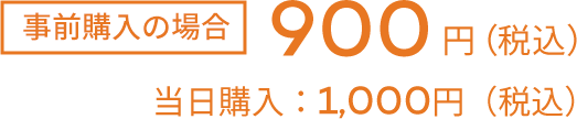 事前購入の場合900円（税込） 当日購入1000円（税込）