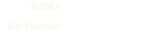 当日購入 2,300円（税込） 事前予約の場合 2,000円（税込）